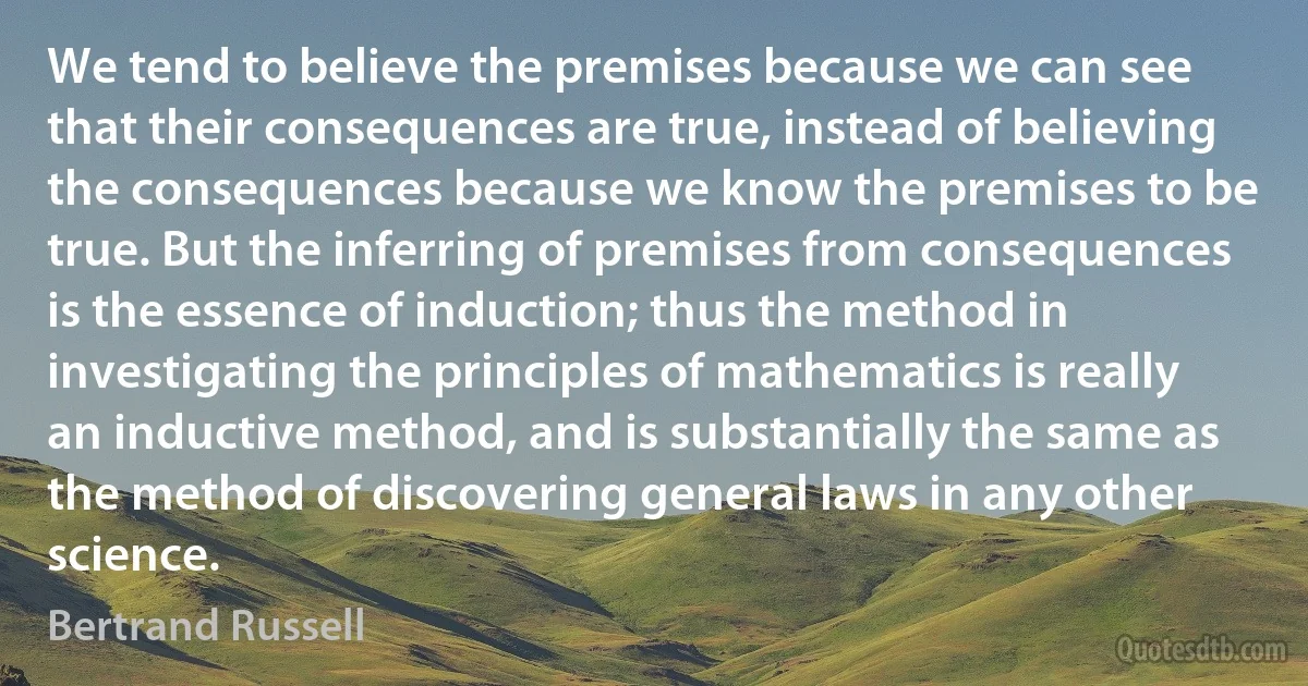 We tend to believe the premises because we can see that their consequences are true, instead of believing the consequences because we know the premises to be true. But the inferring of premises from consequences is the essence of induction; thus the method in investigating the principles of mathematics is really an inductive method, and is substantially the same as the method of discovering general laws in any other science. (Bertrand Russell)