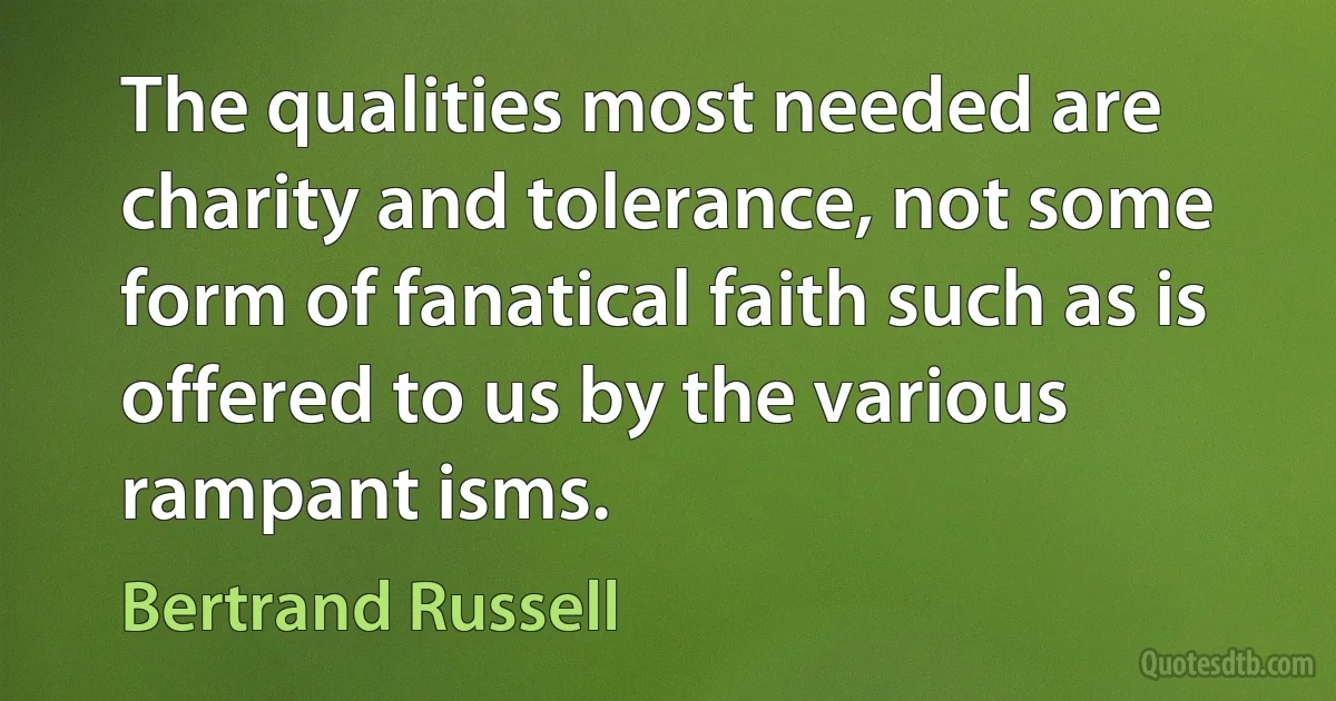 The qualities most needed are charity and tolerance, not some form of fanatical faith such as is offered to us by the various rampant isms. (Bertrand Russell)