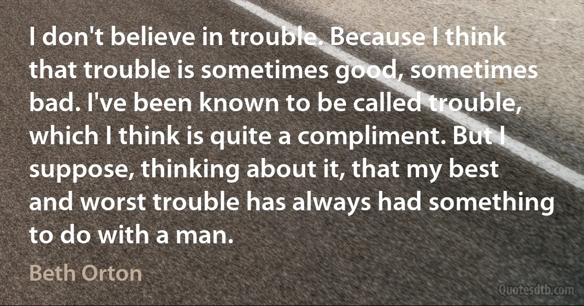 I don't believe in trouble. Because I think that trouble is sometimes good, sometimes bad. I've been known to be called trouble, which I think is quite a compliment. But I suppose, thinking about it, that my best and worst trouble has always had something to do with a man. (Beth Orton)