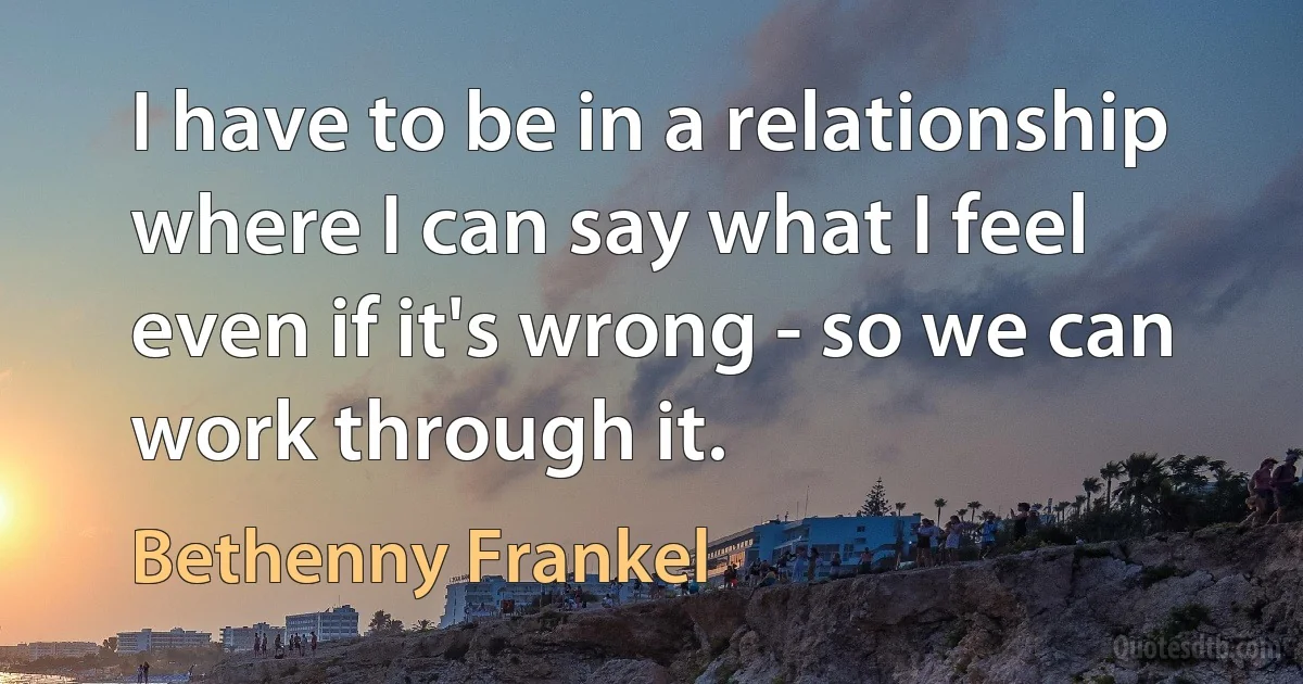 I have to be in a relationship where I can say what I feel even if it's wrong - so we can work through it. (Bethenny Frankel)