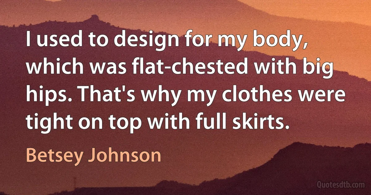 I used to design for my body, which was flat-chested with big hips. That's why my clothes were tight on top with full skirts. (Betsey Johnson)