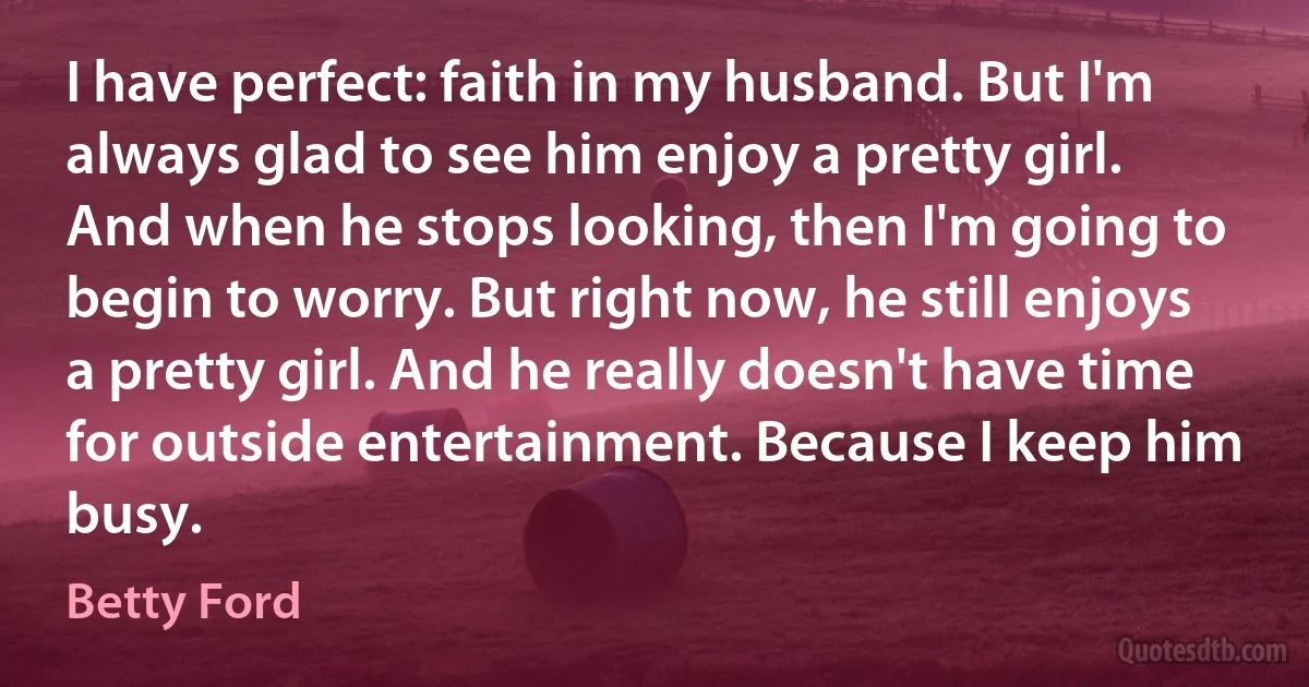 I have perfect: faith in my husband. But I'm always glad to see him enjoy a pretty girl. And when he stops looking, then I'm going to begin to worry. But right now, he still enjoys a pretty girl. And he really doesn't have time for outside entertainment. Because I keep him busy. (Betty Ford)