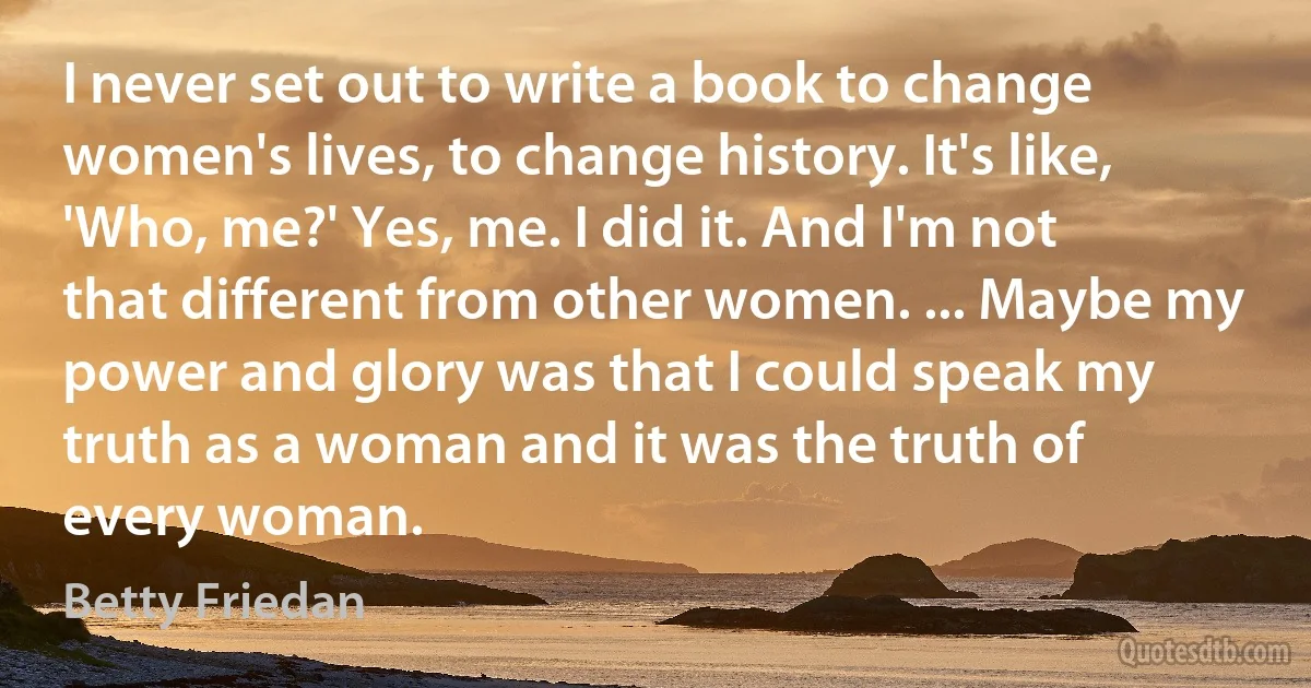 I never set out to write a book to change women's lives, to change history. It's like, 'Who, me?' Yes, me. I did it. And I'm not that different from other women. ... Maybe my power and glory was that I could speak my truth as a woman and it was the truth of every woman. (Betty Friedan)