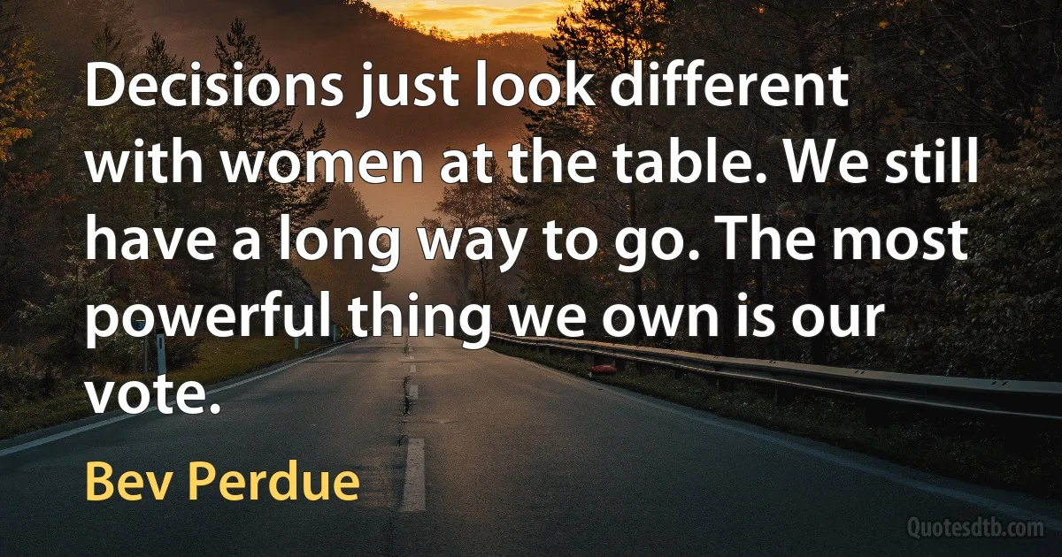 Decisions just look different with women at the table. We still have a long way to go. The most powerful thing we own is our vote. (Bev Perdue)