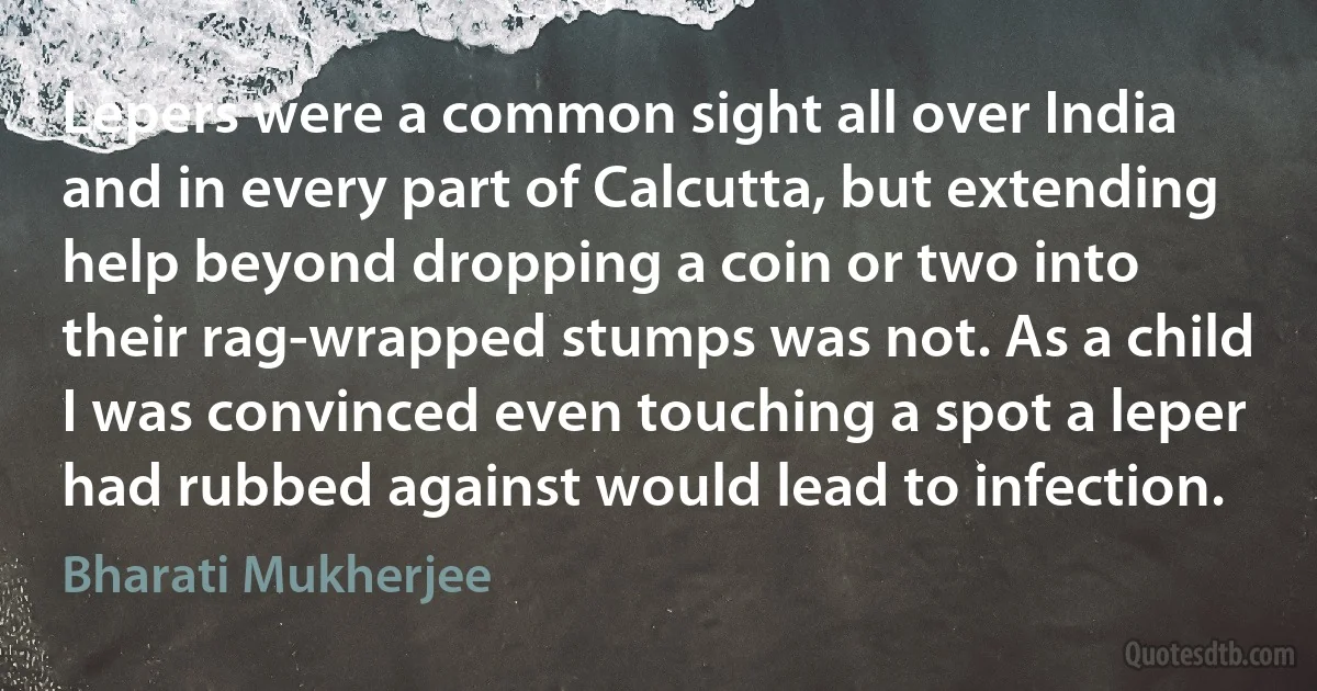 Lepers were a common sight all over India and in every part of Calcutta, but extending help beyond dropping a coin or two into their rag-wrapped stumps was not. As a child I was convinced even touching a spot a leper had rubbed against would lead to infection. (Bharati Mukherjee)