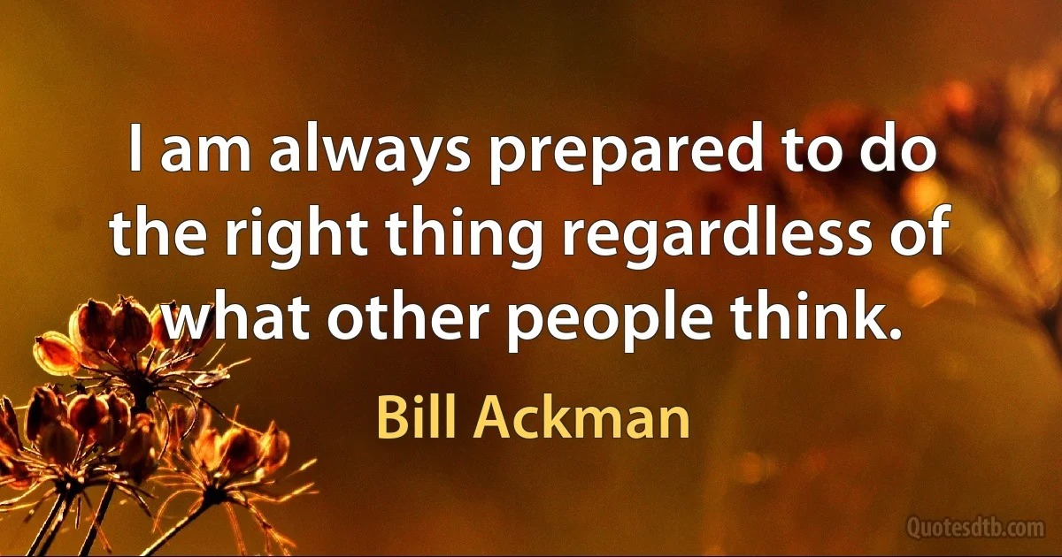 I am always prepared to do the right thing regardless of what other people think. (Bill Ackman)