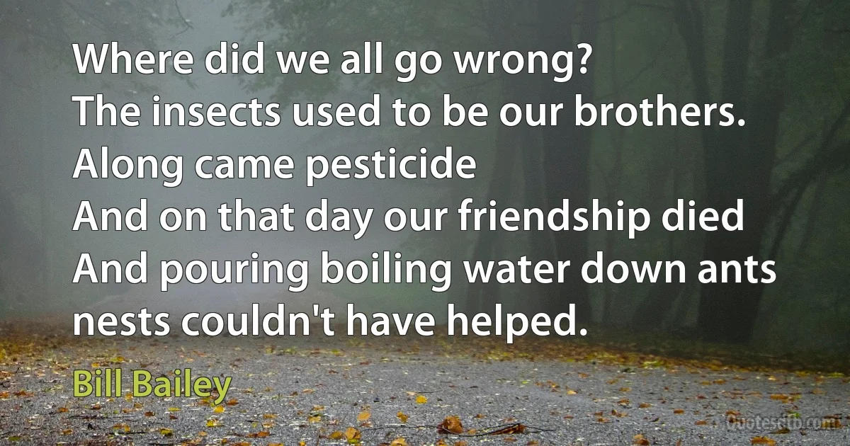 Where did we all go wrong?
The insects used to be our brothers.
Along came pesticide
And on that day our friendship died
And pouring boiling water down ants nests couldn't have helped. (Bill Bailey)