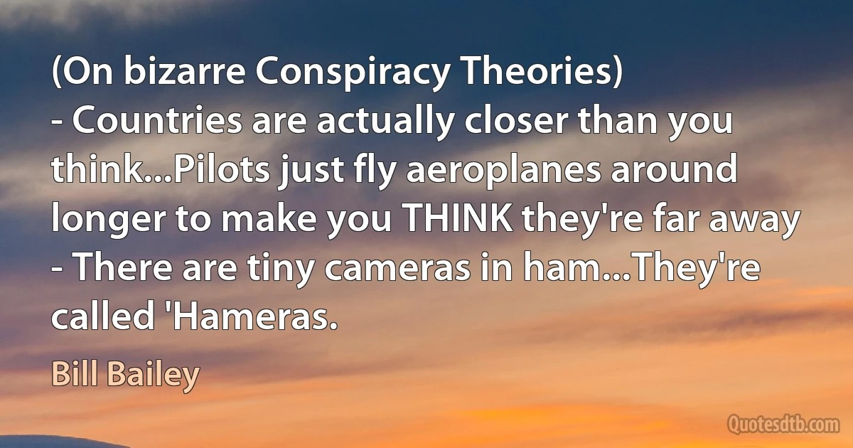 (On bizarre Conspiracy Theories)
- Countries are actually closer than you think...Pilots just fly aeroplanes around longer to make you THINK they're far away
- There are tiny cameras in ham...They're called 'Hameras. (Bill Bailey)