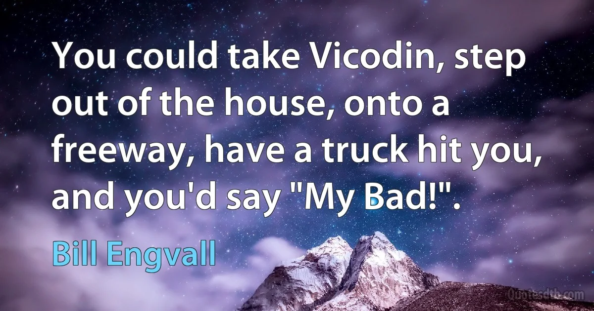 You could take Vicodin, step out of the house, onto a freeway, have a truck hit you, and you'd say "My Bad!". (Bill Engvall)