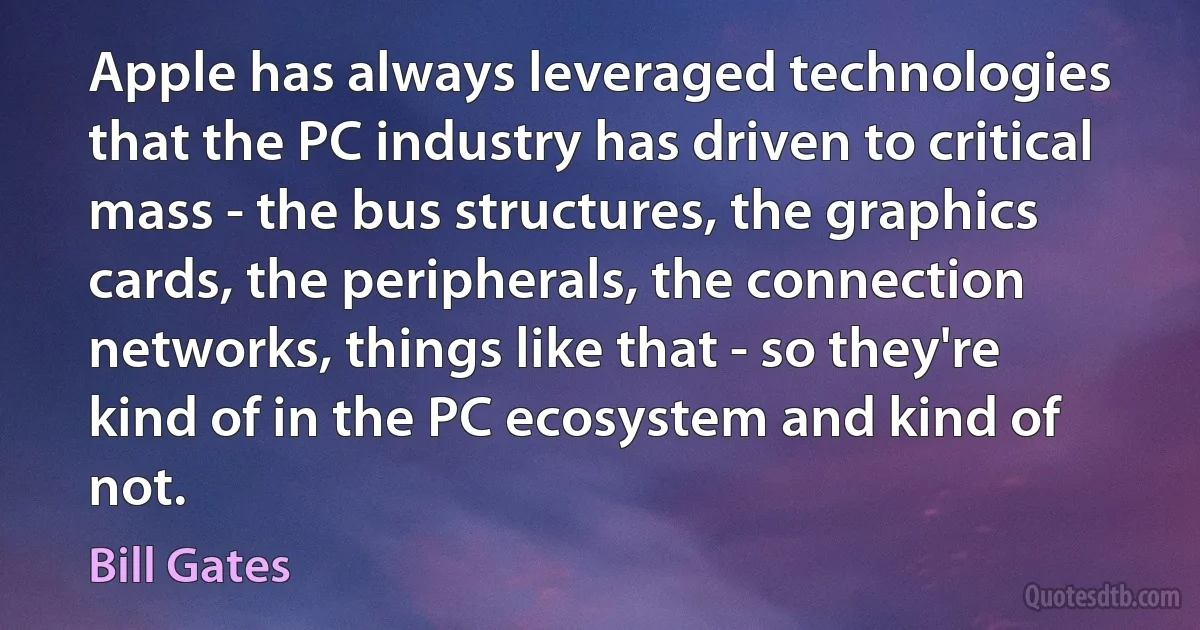 Apple has always leveraged technologies that the PC industry has driven to critical mass - the bus structures, the graphics cards, the peripherals, the connection networks, things like that - so they're kind of in the PC ecosystem and kind of not. (Bill Gates)