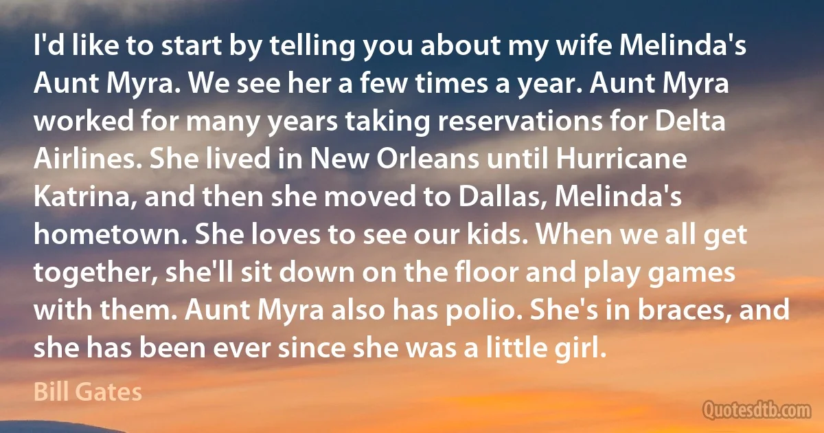 I'd like to start by telling you about my wife Melinda's Aunt Myra. We see her a few times a year. Aunt Myra worked for many years taking reservations for Delta Airlines. She lived in New Orleans until Hurricane Katrina, and then she moved to Dallas, Melinda's hometown. She loves to see our kids. When we all get together, she'll sit down on the floor and play games with them. Aunt Myra also has polio. She's in braces, and she has been ever since she was a little girl. (Bill Gates)