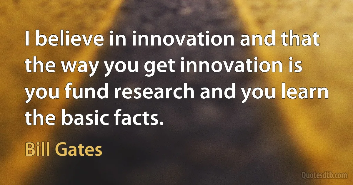 I believe in innovation and that the way you get innovation is you fund research and you learn the basic facts. (Bill Gates)