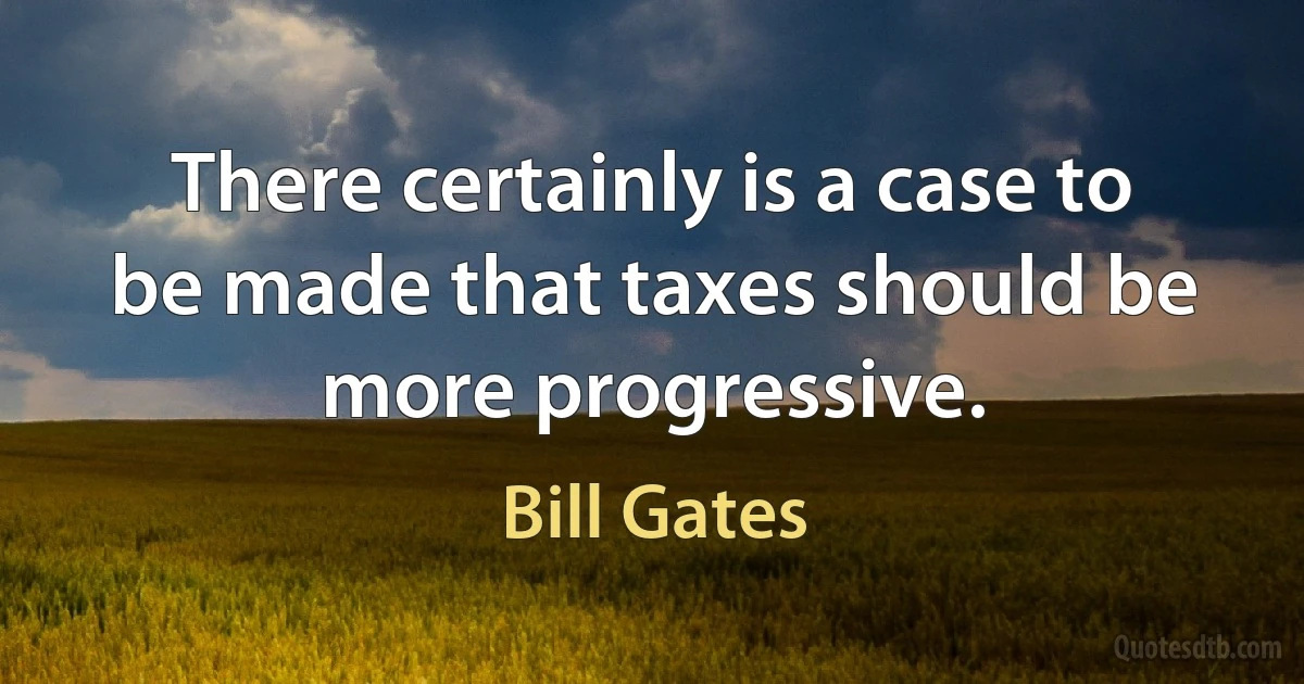 There certainly is a case to be made that taxes should be more progressive. (Bill Gates)