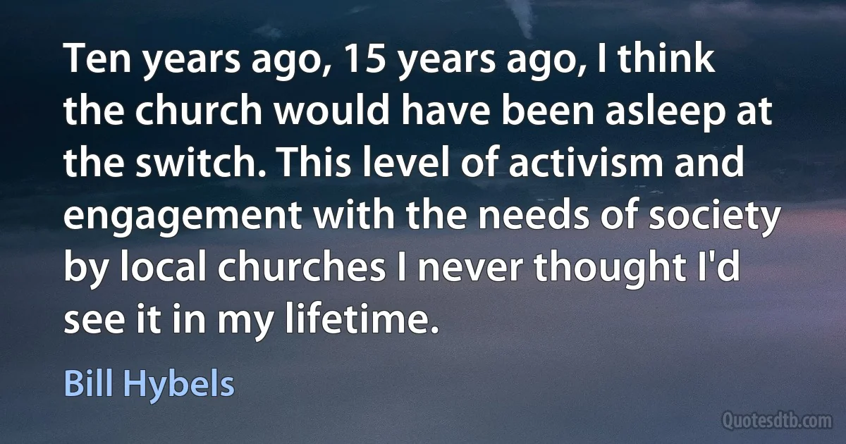 Ten years ago, 15 years ago, I think the church would have been asleep at the switch. This level of activism and engagement with the needs of society by local churches I never thought I'd see it in my lifetime. (Bill Hybels)