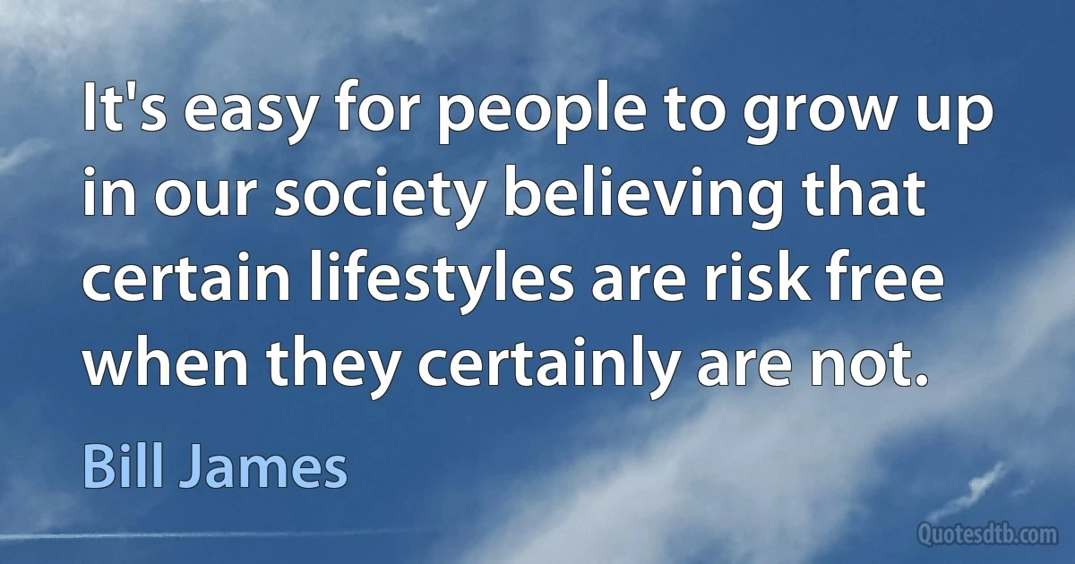 It's easy for people to grow up in our society believing that certain lifestyles are risk free when they certainly are not. (Bill James)