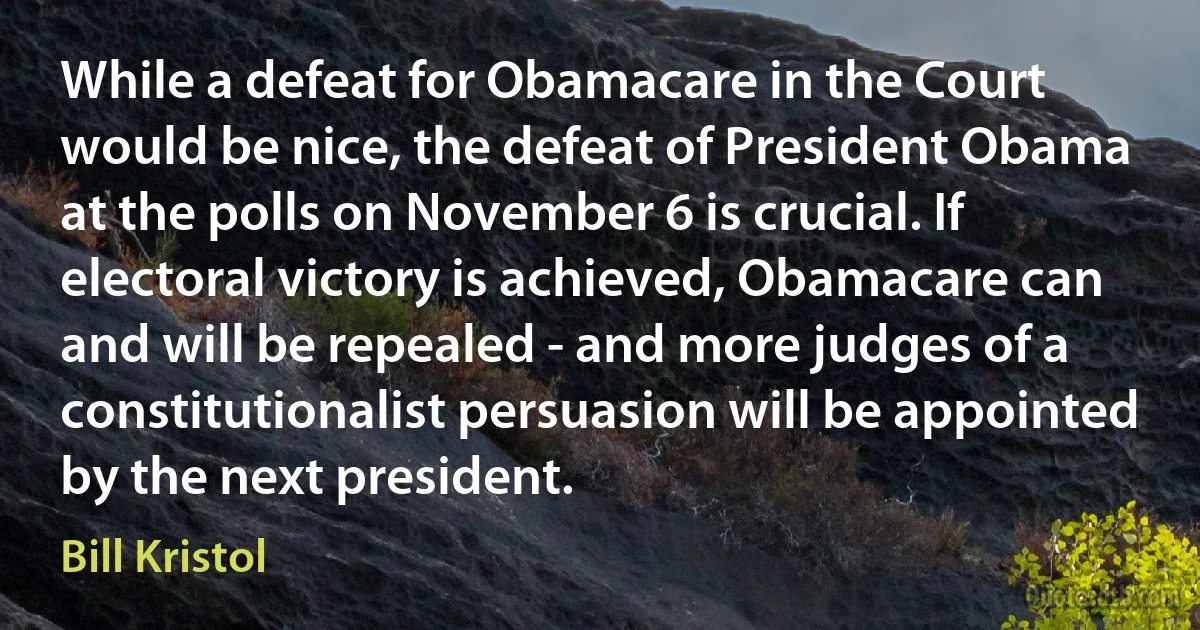 While a defeat for Obamacare in the Court would be nice, the defeat of President Obama at the polls on November 6 is crucial. If electoral victory is achieved, Obamacare can and will be repealed - and more judges of a constitutionalist persuasion will be appointed by the next president. (Bill Kristol)