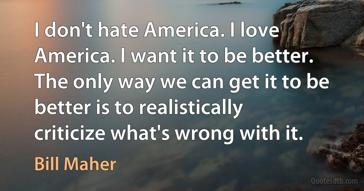 I don't hate America. I love America. I want it to be better. The only way we can get it to be better is to realistically criticize what's wrong with it. (Bill Maher)