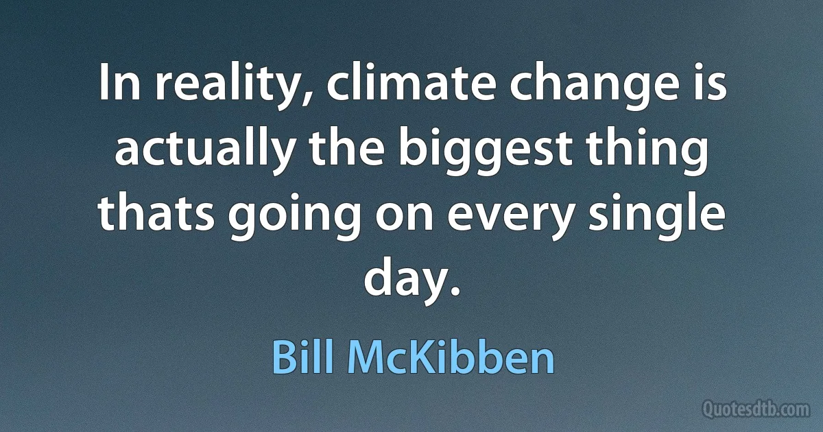 In reality, climate change is actually the biggest thing thats going on every single day. (Bill McKibben)