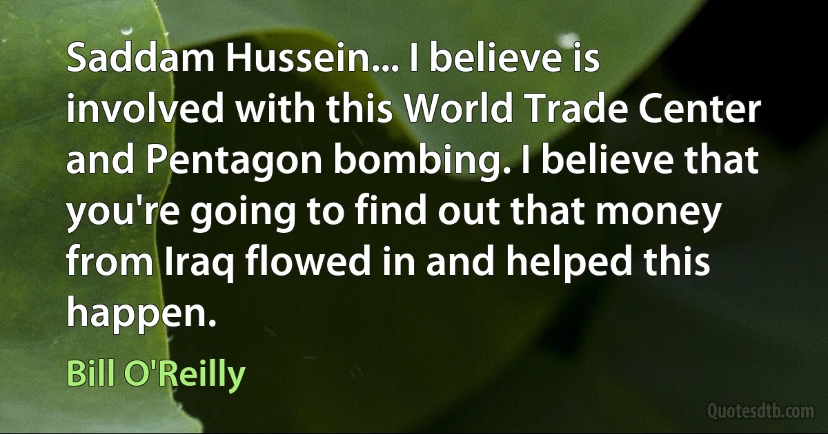 Saddam Hussein... I believe is involved with this World Trade Center and Pentagon bombing. I believe that you're going to find out that money from Iraq flowed in and helped this happen. (Bill O'Reilly)