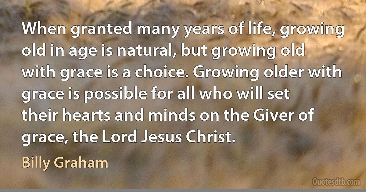 When granted many years of life, growing old in age is natural, but growing old with grace is a choice. Growing older with grace is possible for all who will set their hearts and minds on the Giver of grace, the Lord Jesus Christ. (Billy Graham)