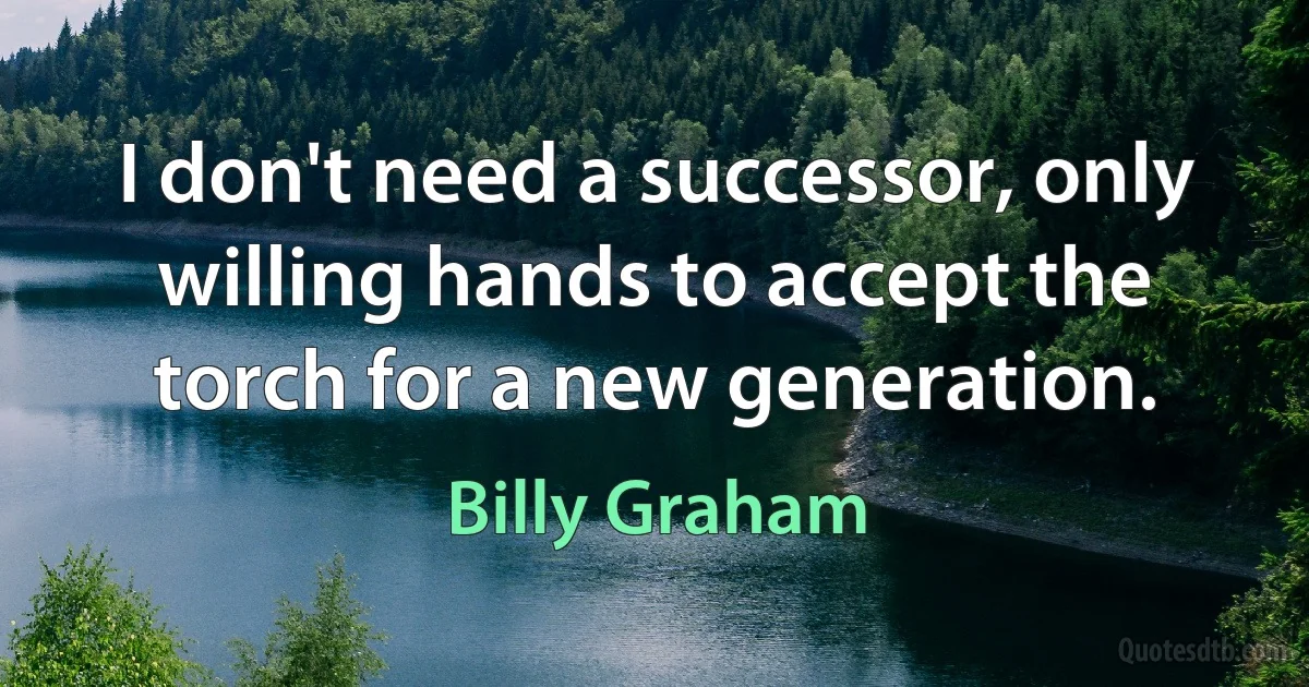 I don't need a successor, only willing hands to accept the torch for a new generation. (Billy Graham)