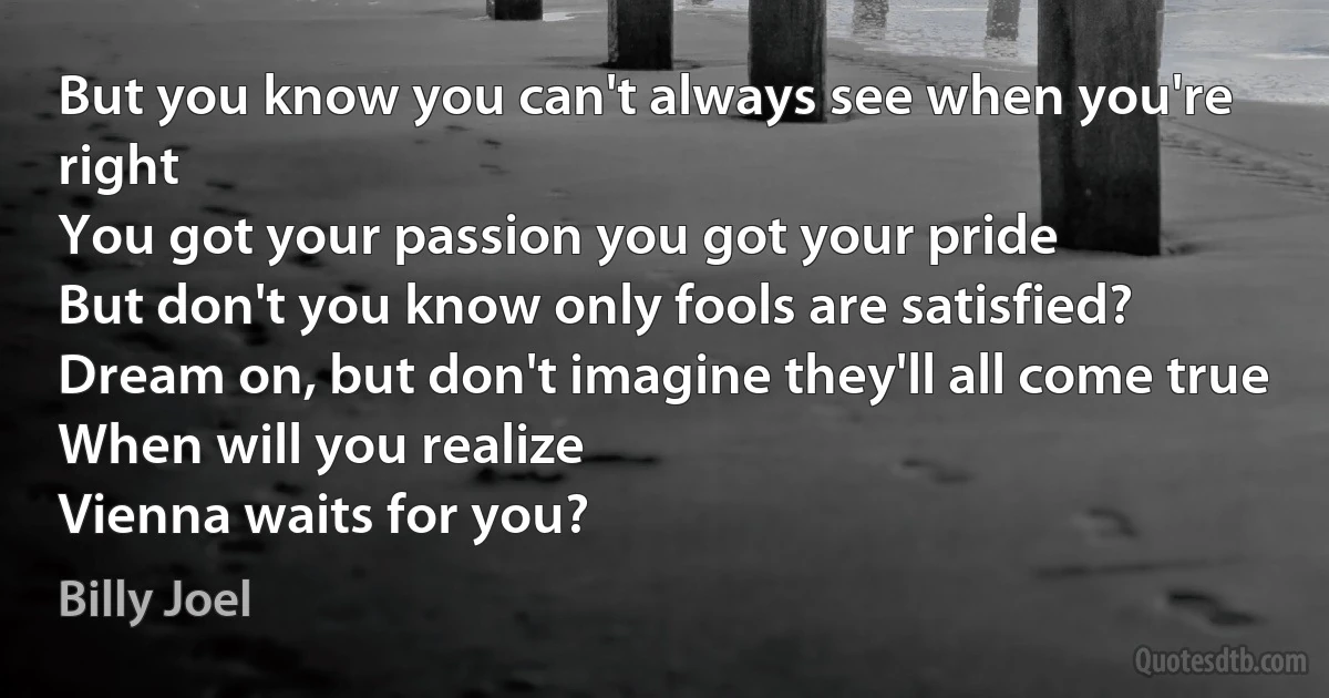 But you know you can't always see when you're right
You got your passion you got your pride
But don't you know only fools are satisfied?
Dream on, but don't imagine they'll all come true
When will you realize
Vienna waits for you? (Billy Joel)