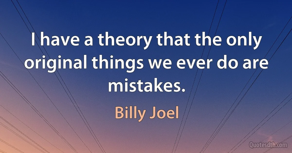 I have a theory that the only original things we ever do are mistakes. (Billy Joel)