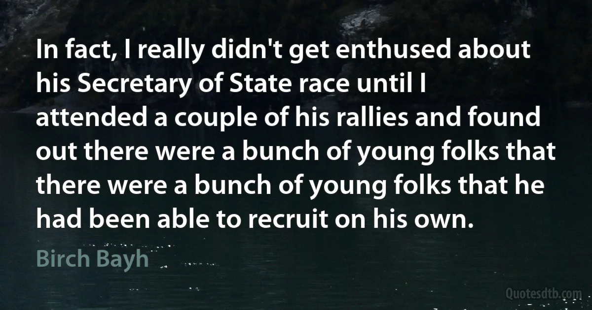 In fact, I really didn't get enthused about his Secretary of State race until I attended a couple of his rallies and found out there were a bunch of young folks that there were a bunch of young folks that he had been able to recruit on his own. (Birch Bayh)