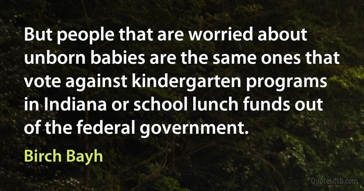 But people that are worried about unborn babies are the same ones that vote against kindergarten programs in Indiana or school lunch funds out of the federal government. (Birch Bayh)