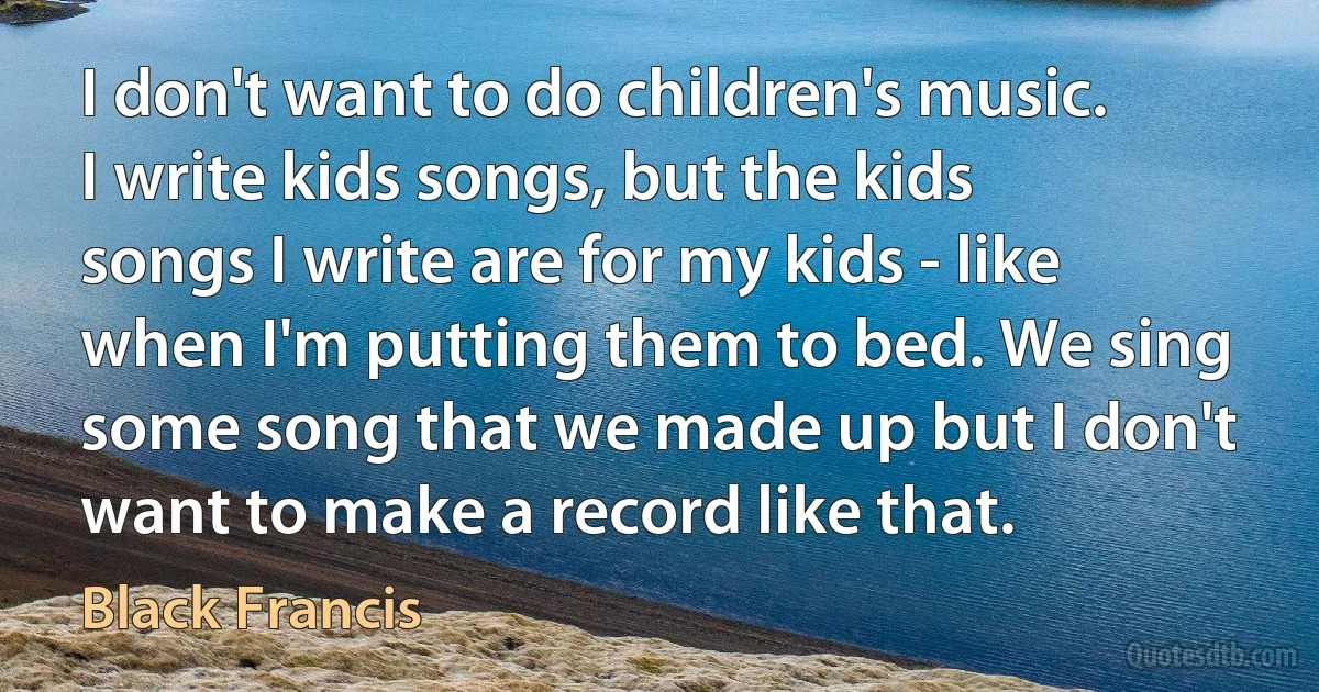 I don't want to do children's music. I write kids songs, but the kids songs I write are for my kids - like when I'm putting them to bed. We sing some song that we made up but I don't want to make a record like that. (Black Francis)