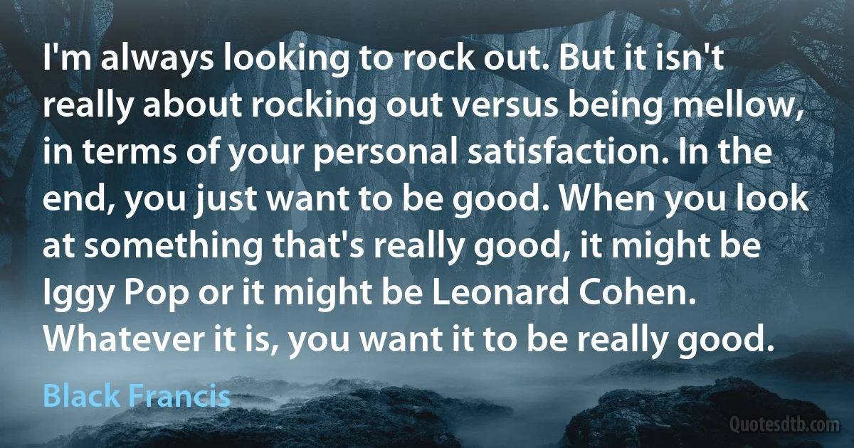 I'm always looking to rock out. But it isn't really about rocking out versus being mellow, in terms of your personal satisfaction. In the end, you just want to be good. When you look at something that's really good, it might be Iggy Pop or it might be Leonard Cohen. Whatever it is, you want it to be really good. (Black Francis)