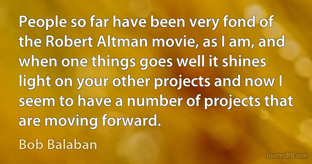 People so far have been very fond of the Robert Altman movie, as I am, and when one things goes well it shines light on your other projects and now I seem to have a number of projects that are moving forward. (Bob Balaban)