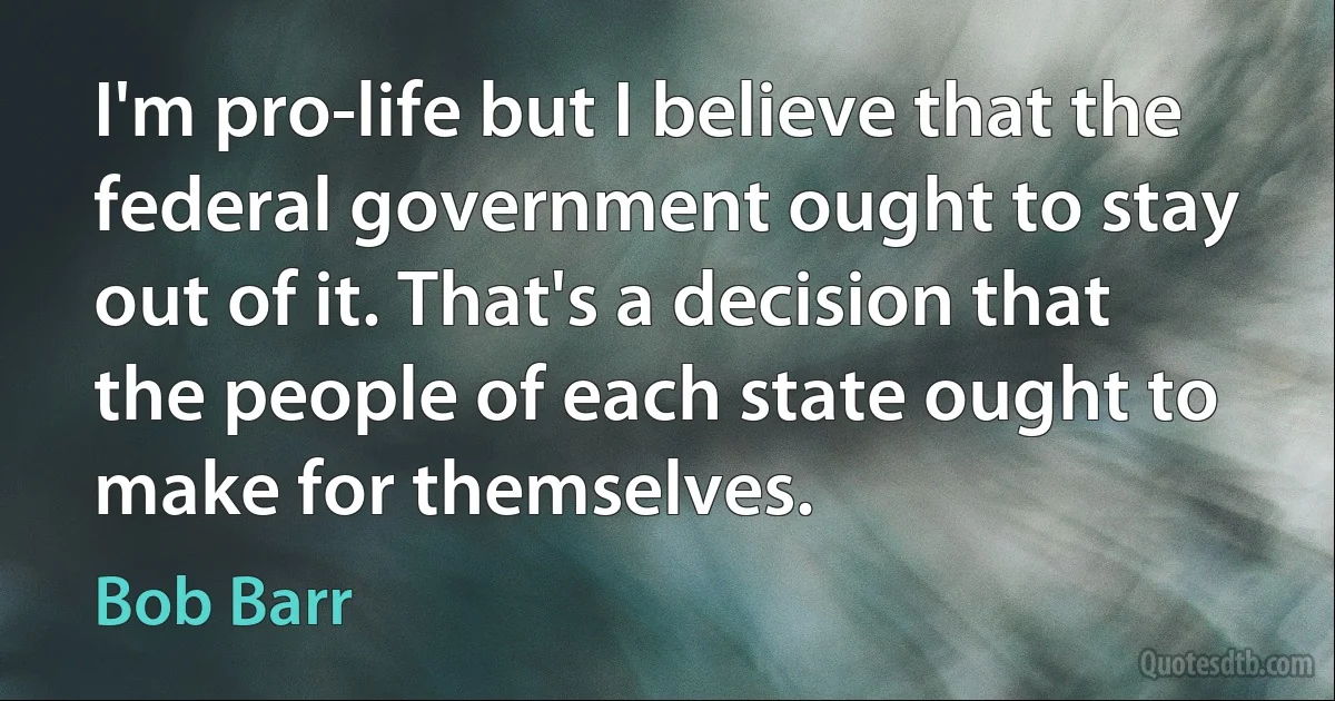 I'm pro-life but I believe that the federal government ought to stay out of it. That's a decision that the people of each state ought to make for themselves. (Bob Barr)