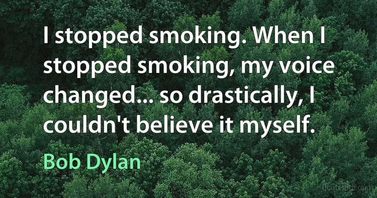 I stopped smoking. When I stopped smoking, my voice changed... so drastically, I couldn't believe it myself. (Bob Dylan)