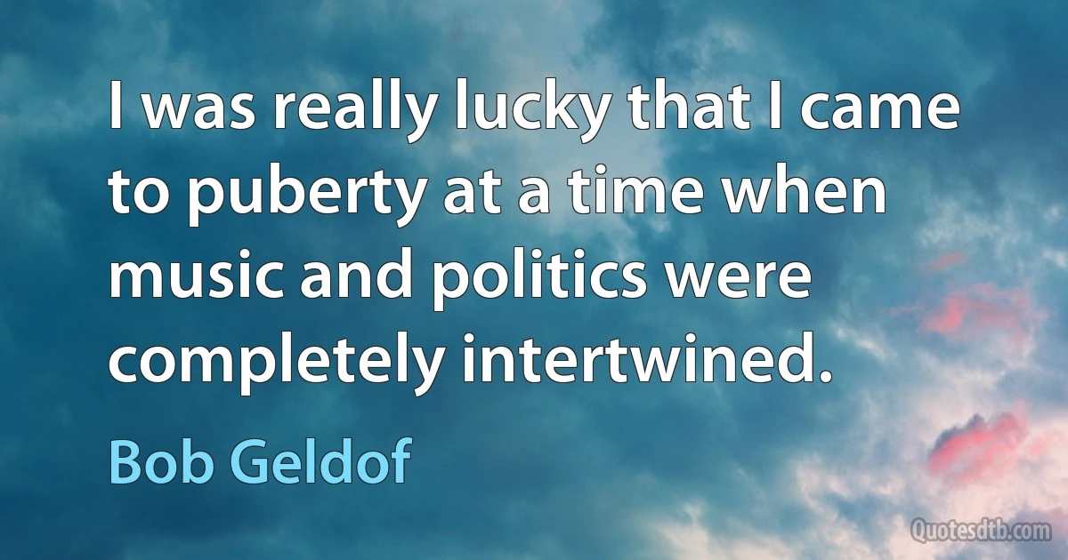 I was really lucky that I came to puberty at a time when music and politics were completely intertwined. (Bob Geldof)