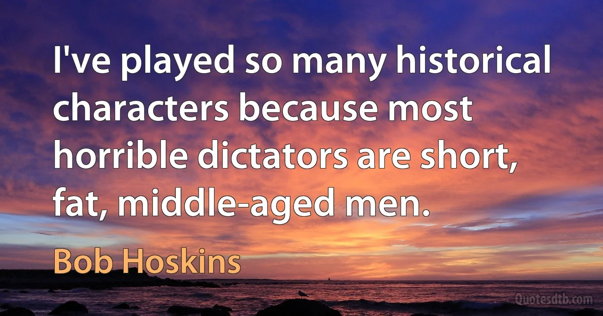 I've played so many historical characters because most horrible dictators are short, fat, middle-aged men. (Bob Hoskins)