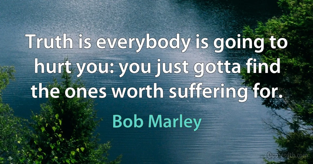 Truth is everybody is going to hurt you: you just gotta find the ones worth suffering for. (Bob Marley)