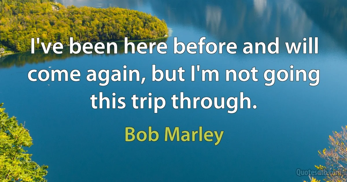 I've been here before and will come again, but I'm not going this trip through. (Bob Marley)