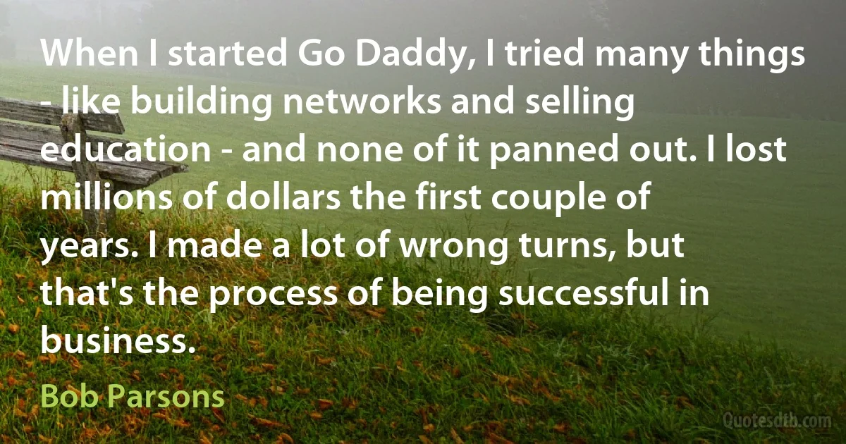 When I started Go Daddy, I tried many things - like building networks and selling education - and none of it panned out. I lost millions of dollars the first couple of years. I made a lot of wrong turns, but that's the process of being successful in business. (Bob Parsons)