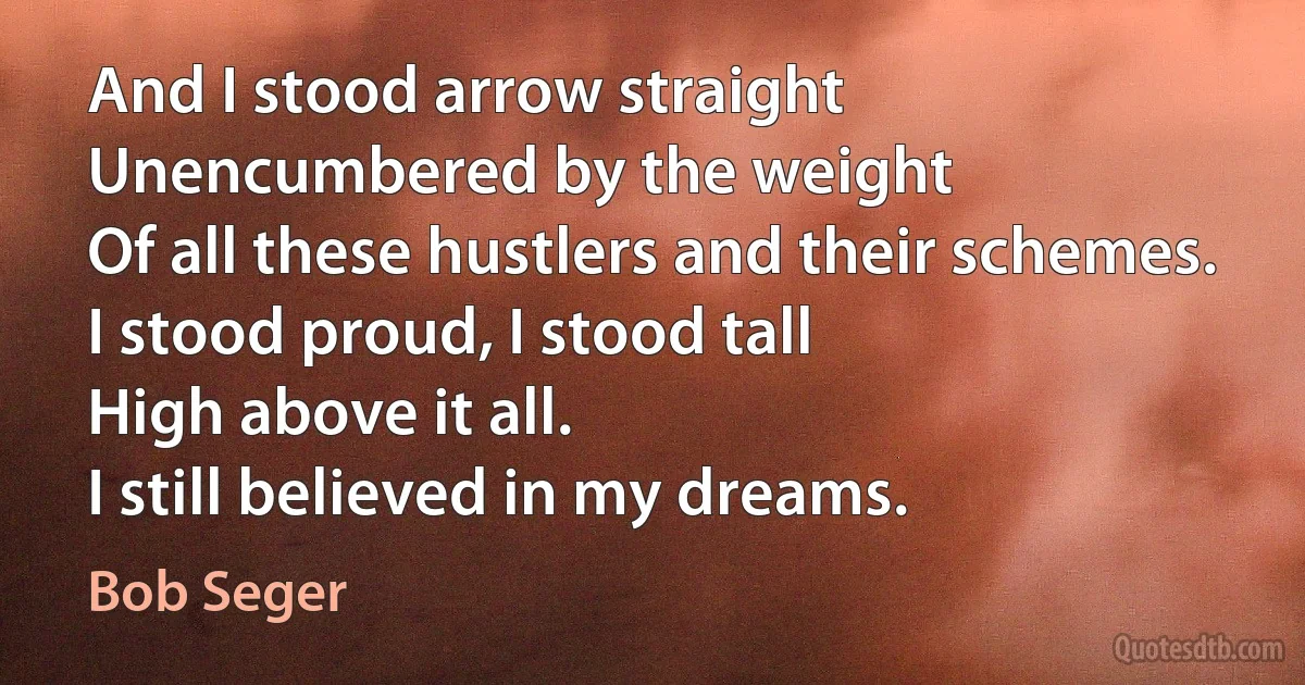 And I stood arrow straight
Unencumbered by the weight
Of all these hustlers and their schemes.
I stood proud, I stood tall
High above it all.
I still believed in my dreams. (Bob Seger)