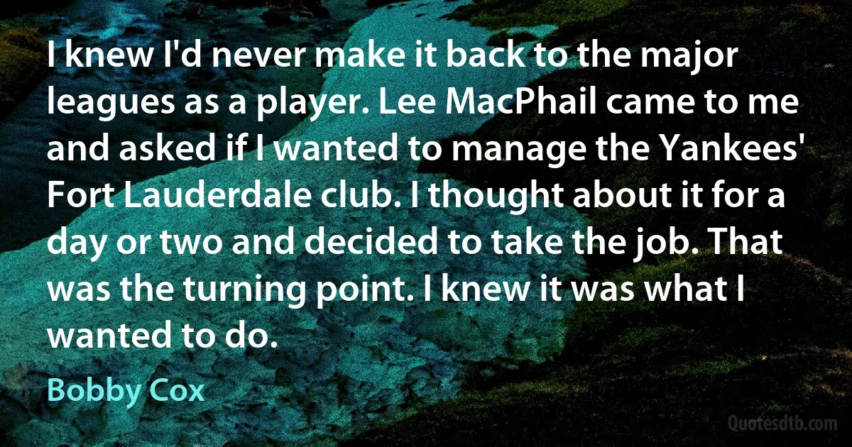 I knew I'd never make it back to the major leagues as a player. Lee MacPhail came to me and asked if I wanted to manage the Yankees' Fort Lauderdale club. I thought about it for a day or two and decided to take the job. That was the turning point. I knew it was what I wanted to do. (Bobby Cox)