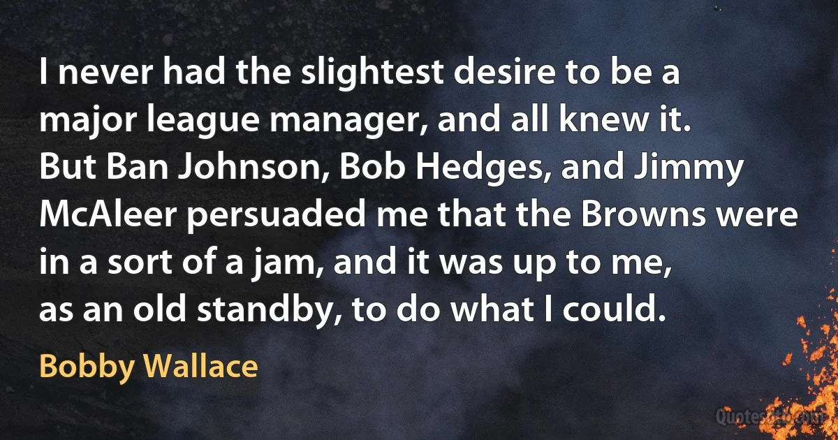 I never had the slightest desire to be a major league manager, and all knew it. But Ban Johnson, Bob Hedges, and Jimmy McAleer persuaded me that the Browns were in a sort of a jam, and it was up to me, as an old standby, to do what I could. (Bobby Wallace)