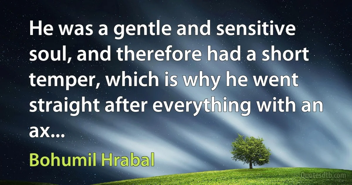 He was a gentle and sensitive soul, and therefore had a short temper, which is why he went straight after everything with an ax... (Bohumil Hrabal)