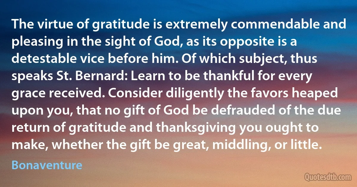 The virtue of gratitude is extremely commendable and pleasing in the sight of God, as its opposite is a detestable vice before him. Of which subject, thus speaks St. Bernard: Learn to be thankful for every grace received. Consider diligently the favors heaped upon you, that no gift of God be defrauded of the due return of gratitude and thanksgiving you ought to make, whether the gift be great, middling, or little. (Bonaventure)