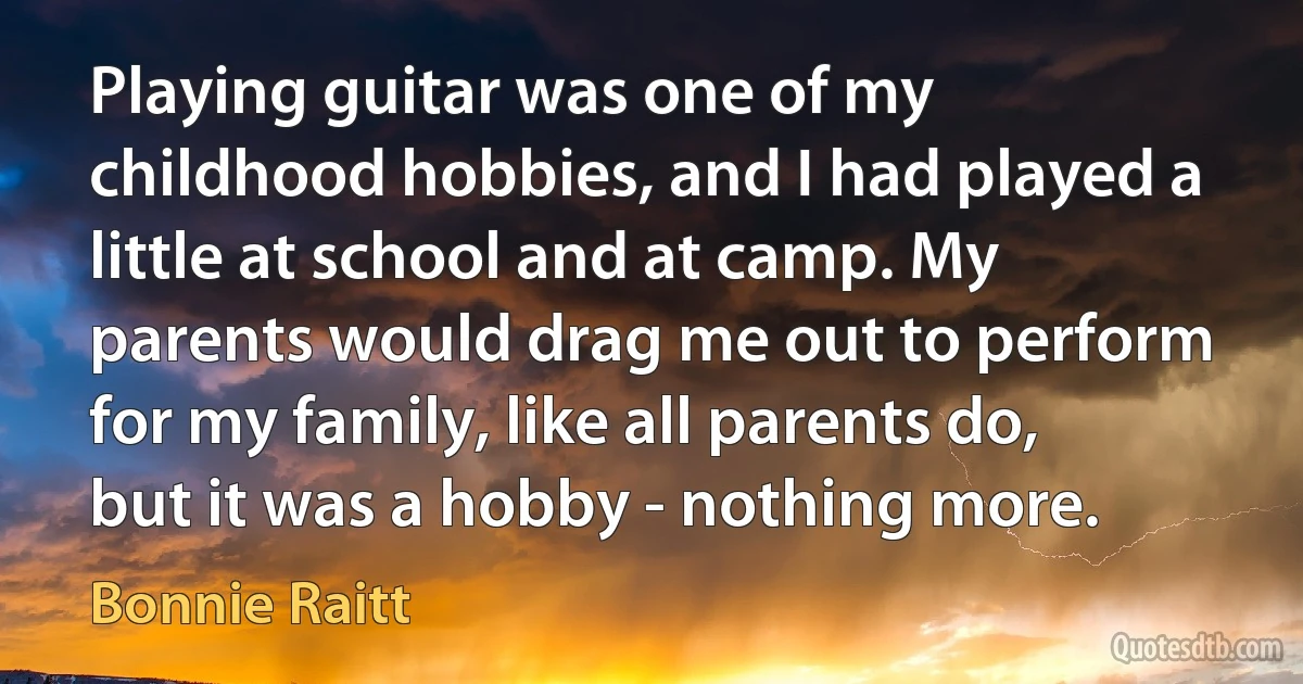 Playing guitar was one of my childhood hobbies, and I had played a little at school and at camp. My parents would drag me out to perform for my family, like all parents do, but it was a hobby - nothing more. (Bonnie Raitt)