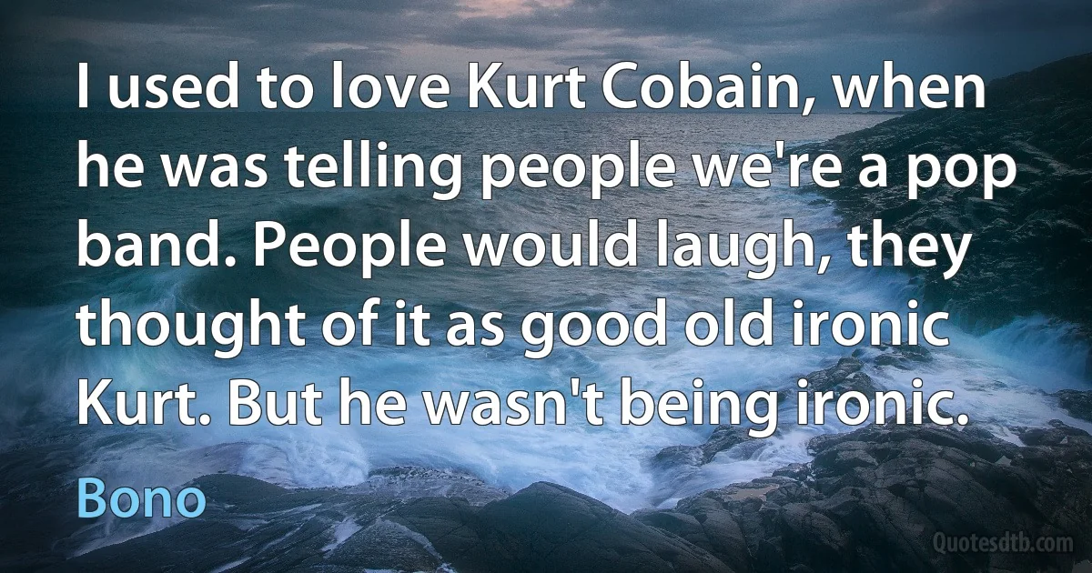 I used to love Kurt Cobain, when he was telling people we're a pop band. People would laugh, they thought of it as good old ironic Kurt. But he wasn't being ironic. (Bono)