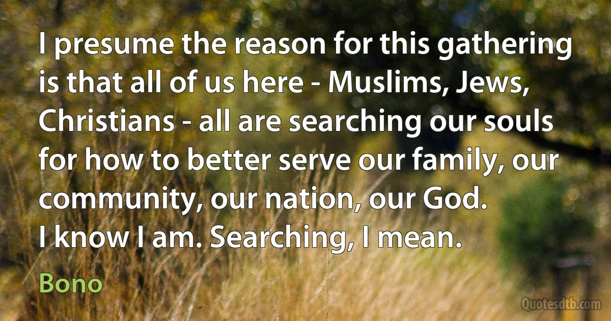 I presume the reason for this gathering is that all of us here - Muslims, Jews, Christians - all are searching our souls for how to better serve our family, our community, our nation, our God.
I know I am. Searching, I mean. (Bono)