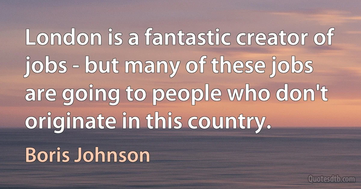 London is a fantastic creator of jobs - but many of these jobs are going to people who don't originate in this country. (Boris Johnson)