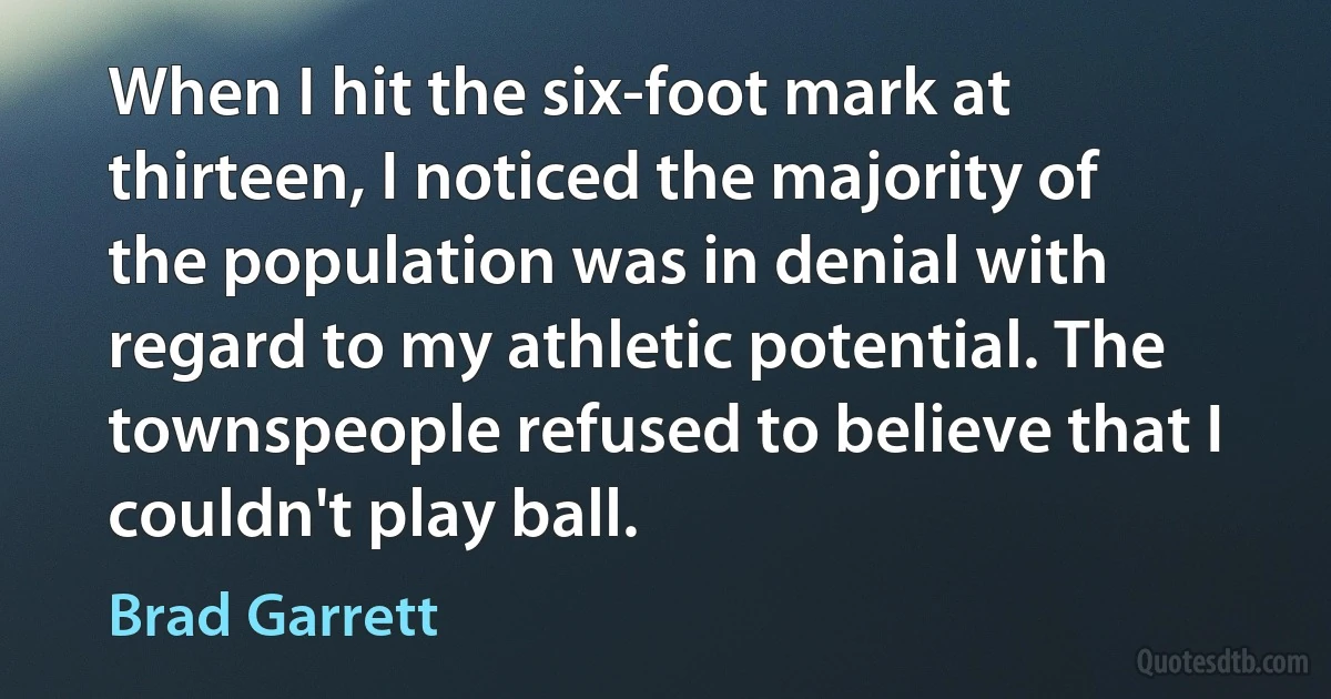 When I hit the six-foot mark at thirteen, I noticed the majority of the population was in denial with regard to my athletic potential. The townspeople refused to believe that I couldn't play ball. (Brad Garrett)