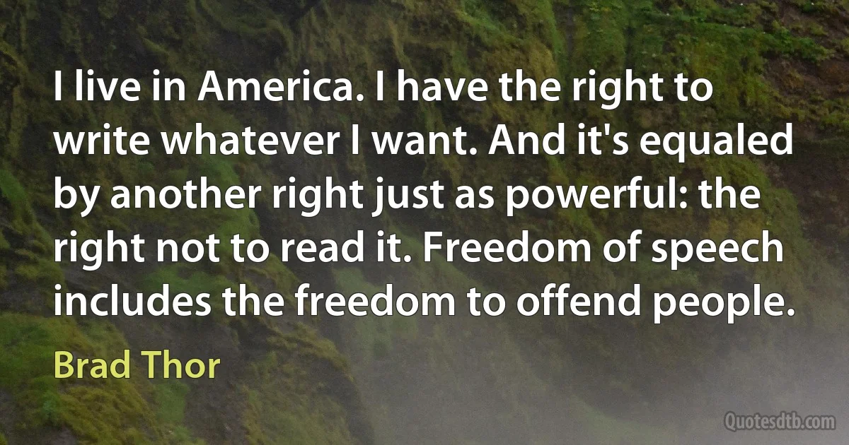 I live in America. I have the right to write whatever I want. And it's equaled by another right just as powerful: the right not to read it. Freedom of speech includes the freedom to offend people. (Brad Thor)